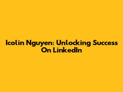 Icolin Nguyen: Unlocking Success On LinkedIn