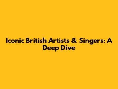 Iconic British Artists & Singers: A Deep Dive