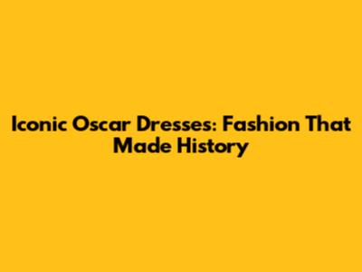 Iconic Oscar Dresses: Fashion That Made History