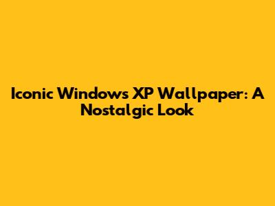 Iconic Windows XP Wallpaper: A Nostalgic Look