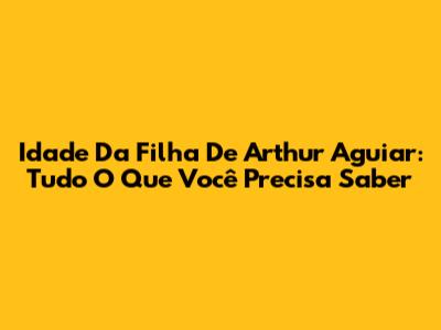 Idade Da Filha De Arthur Aguiar: Tudo O Que Você Precisa Saber