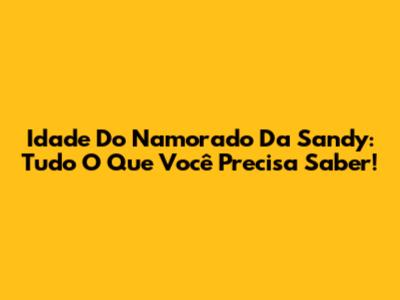Idade Do Namorado Da Sandy: Tudo O Que Você Precisa Saber!