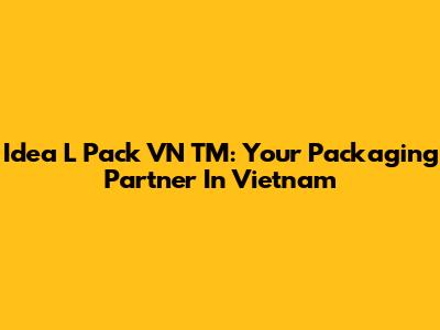 Idea L Pack VN TM: Your Packaging Partner In Vietnam