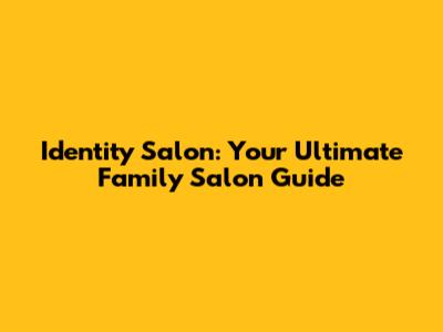 Identity Salon: Your Ultimate Family Salon Guide