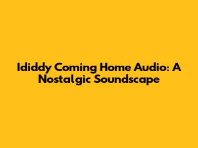 Ididdy Coming Home Audio: A Nostalgic Soundscape