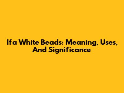 Ifa White Beads: Meaning, Uses, And Significance