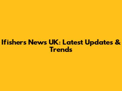 Ifishers News UK: Latest Updates & Trends