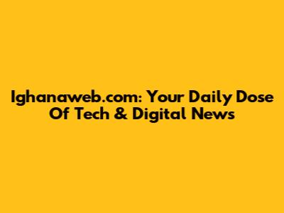 Ighanaweb.com: Your Daily Dose Of Tech & Digital News