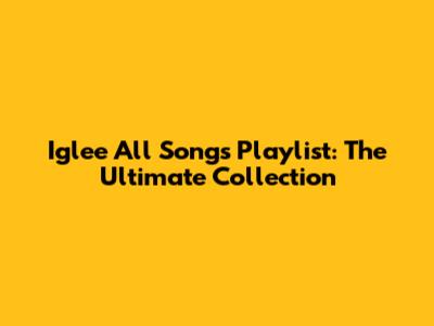 Iglee All Songs Playlist: The Ultimate Collection