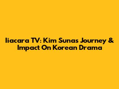 Iiacara TV: Kim Suna's Journey & Impact On Korean Drama