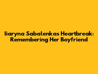 Iiaryna Sabalenka's Heartbreak: Remembering Her Boyfriend