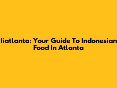 Iiatlanta: Your Guide To Indonesian Food In Atlanta