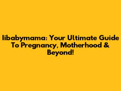 Iibabymama: Your Ultimate Guide To Pregnancy, Motherhood & Beyond!