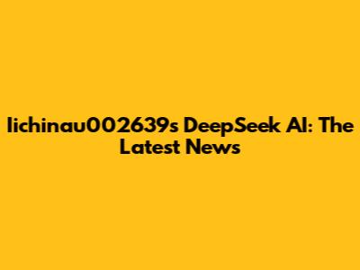 Iichinau002639s DeepSeek AI: The Latest News