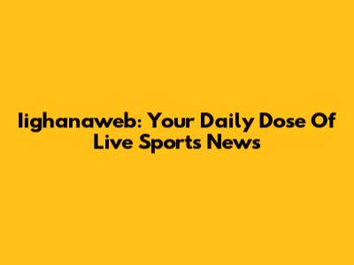 Iighanaweb: Your Daily Dose Of Live Sports News