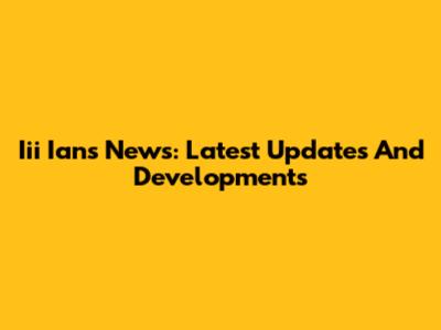 Iii Ians News: Latest Updates And Developments