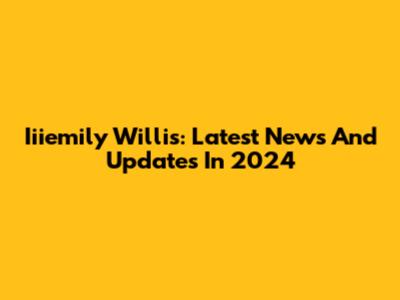 Iiiemily Willis: Latest News And Updates In 2024