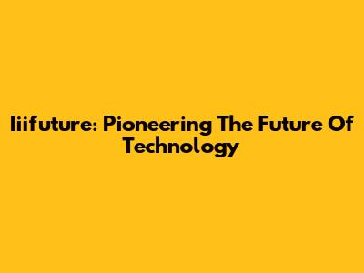 Iiifuture: Pioneering The Future Of Technology