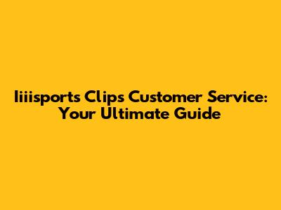 Iiiisports Clips Customer Service: Your Ultimate Guide