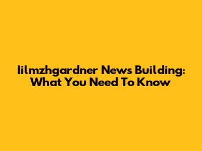 Iilmzhgardner News Building: What You Need To Know