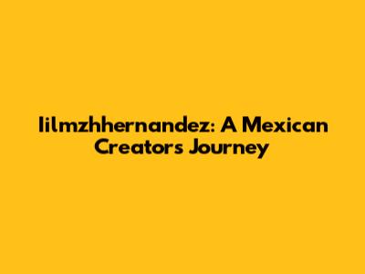 Iilmzhhernandez: A Mexican Creator's Journey