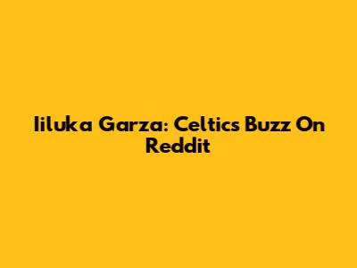 Iiluka Garza: Celtics Buzz On Reddit