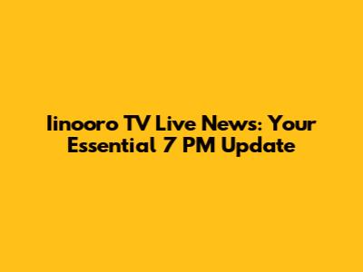 Iinooro TV Live News: Your Essential 7 PM Update