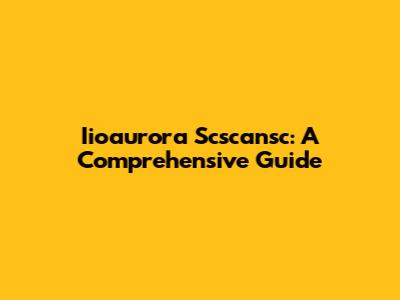 Iioaurora Scscansc: A Comprehensive Guide