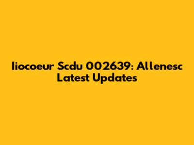 Iiocoeur Scdu 002639: Allenesc Latest Updates