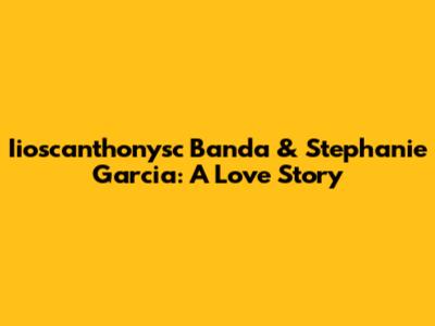 Iioscanthonysc Banda & Stephanie Garcia: A Love Story