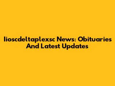 Iioscdeltaplexsc News: Obituaries And Latest Updates