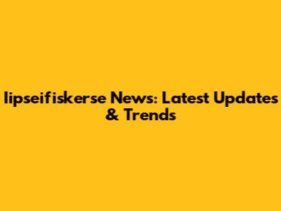 Iipseifiskerse News: Latest Updates & Trends