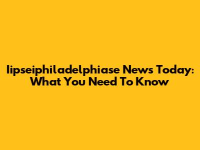 Iipseiphiladelphiase News Today: What You Need To Know
