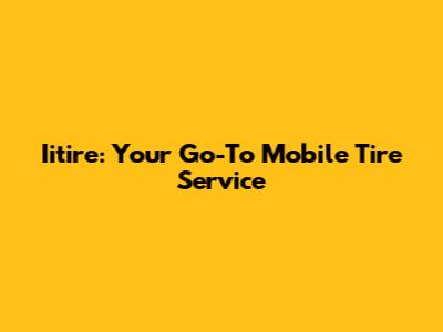 Iitire: Your Go-To Mobile Tire Service