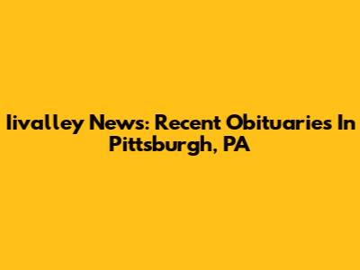 Iivalley News: Recent Obituaries In Pittsburgh, PA