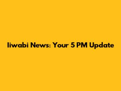 Iiwabi News: Your 5 PM Update