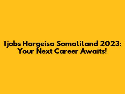 Ijobs Hargeisa Somaliland 2023: Your Next Career Awaits!
