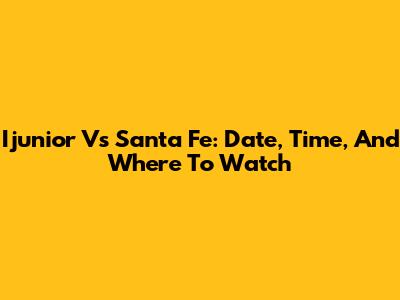 Ijunior Vs Santa Fe: Date, Time, And Where To Watch