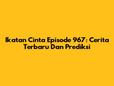 Ikatan Cinta Episode 967: Cerita Terbaru Dan Prediksi