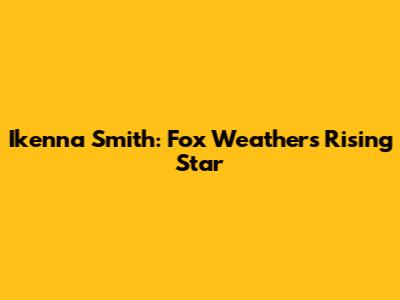 Ikenna Smith: Fox Weather's Rising Star