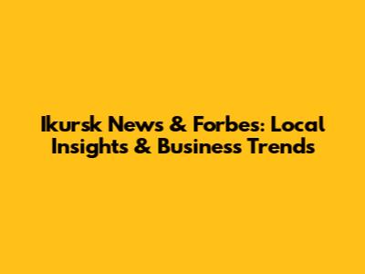 Ikursk News & Forbes: Local Insights & Business Trends