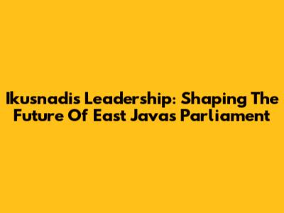 Ikusnadi's Leadership: Shaping The Future Of East Java's Parliament