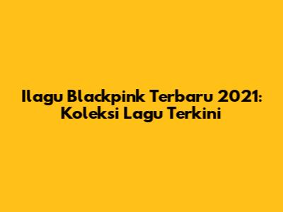 Ilagu Blackpink Terbaru 2021: Koleksi Lagu Terkini