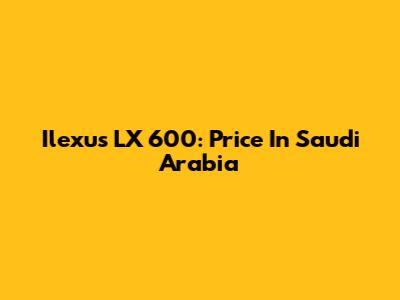 Ilexus LX 600: Price In Saudi Arabia