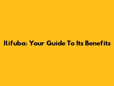 Ilifuba: Your Guide To Its Benefits