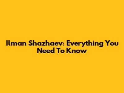 Ilman Shazhaev: Everything You Need To Know
