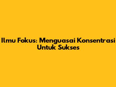 Ilmu Fokus: Menguasai Konsentrasi Untuk Sukses