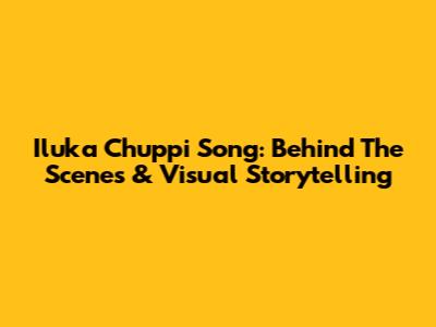 Iluka Chuppi Song: Behind The Scenes & Visual Storytelling
