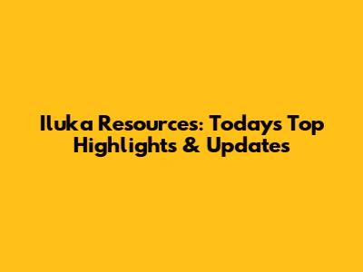 Iluka Resources: Today's Top Highlights & Updates