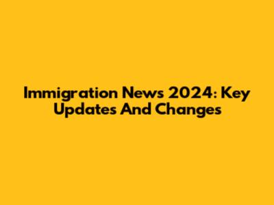 Immigration News 2024: Key Updates And Changes